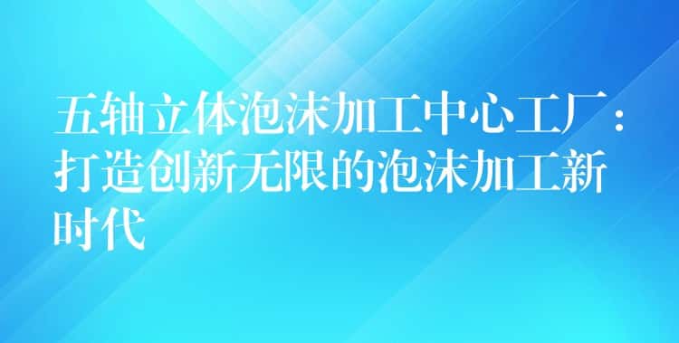 五轴立体泡沫加工中心工厂：打造创新无限的泡沫加工新时代